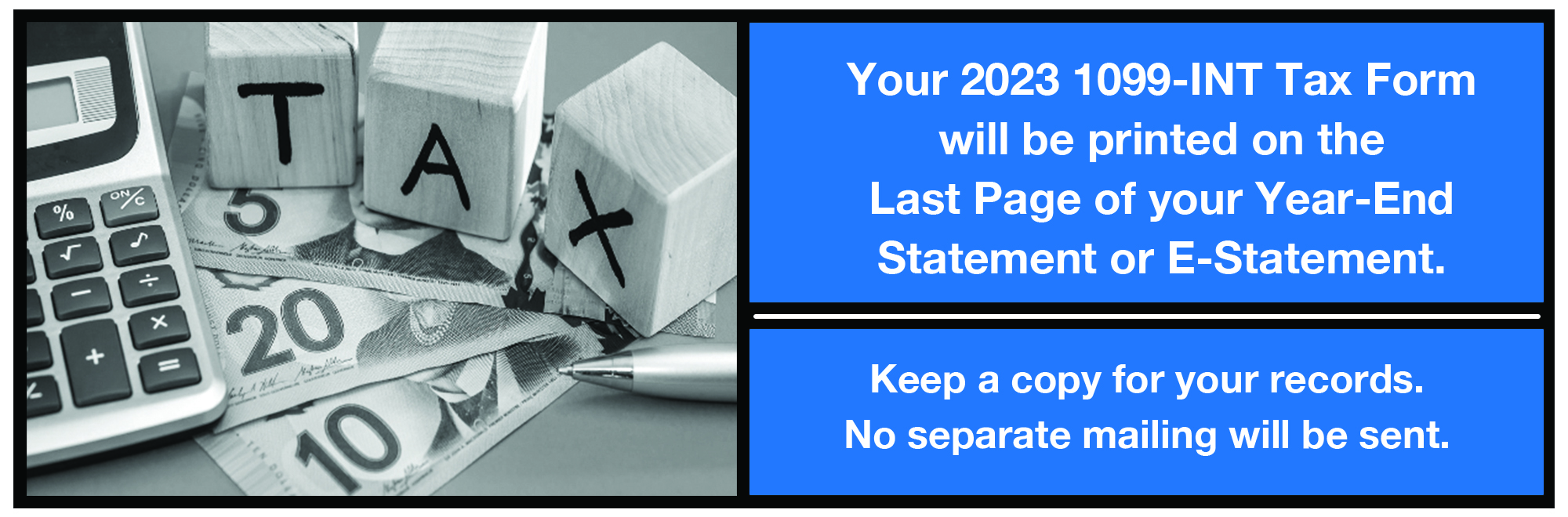 Your 2023 1099-int tax form will be printed on the last page of your year-end statement or e-statement.  keep a copy for your records.  No separate mailing will be sent.